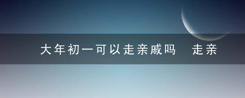 大年初一可以走亲戚吗 走亲戚不吉利